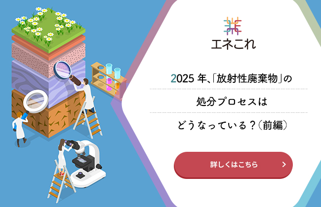 【エネこれ】2025年、「放射性廃棄物」の処分プロセスはどうなっている？（前編）