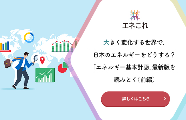 大きく変化する世界で、日本のエネルギーをどうする？「エネルギー基本計画」最新版を読みとく（前編）