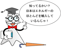 知ってるかい？日本のエネルギーのほとんどを輸入しているんじゃ！