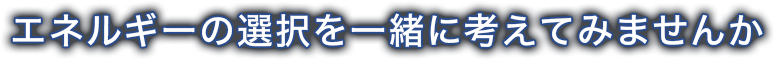エネルギーの選択を一緒に考えてみませんか