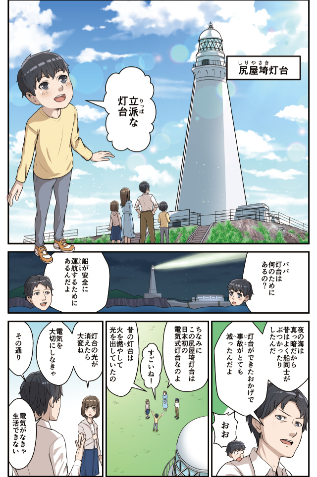 マンガ：
弟　立派な灯台（尻屋埼灯台を見て）
弟　パパ灯台は何のためにあるの？
父　船が安全に運航するためにあるんだよ。
父　夜の海は真っ暗だから、昔はよく船同士がぶつかったりしたんだ。灯台ができたおかげで、事故がとても減ったんだよ。
弟　おお！
母　ちなみにこの尻屋埼灯台は日本初の電気式灯台なのよ。
弟　すごいね！
母　昔の灯台は火を燃やして光を出していたの。
姉　灯台の光が消えたら大変ね。電気を大切にしなきゃ。
父　その通り。電気がなきゃ生活できない。