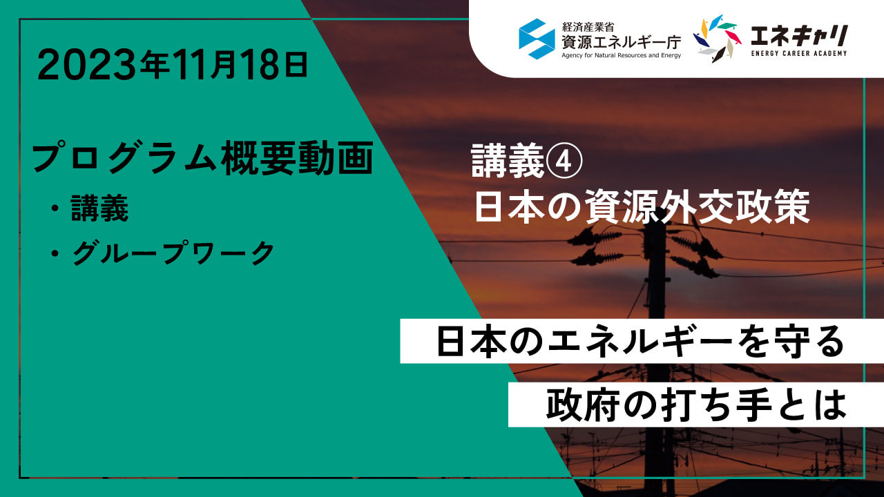 2023年11月18日 講義④ 日本の資源外交政策 日本のエネルギーを守る政府の打ち手とは プログラム概要動画 ・講義 ・グループワーク