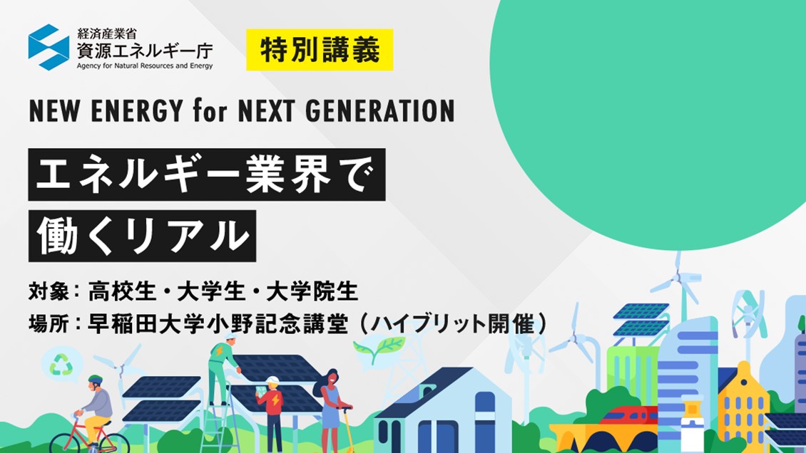 経済産業省 資源エネルギー庁 特別講義 NEW ENERGY for NEXT GENERATION エネルギー業界で働くリアル 対象：高校生・大学生・大学院生 場所：早稲田大学小野記念講堂（ハイブリット開催）3/9(Thu)参加無料